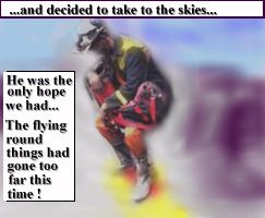 [...and decided to take to the skies...][He was the only hope we had... The flying round things had gone too far this time!]